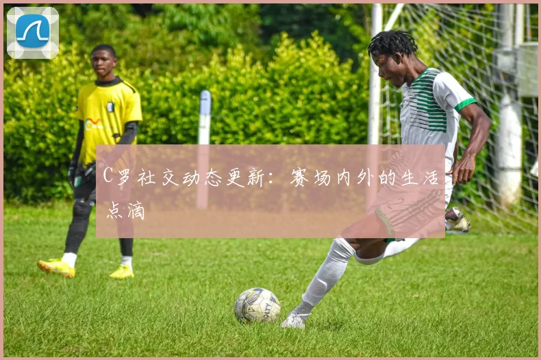 C罗社交动态更新：赛场内外的生活点滴