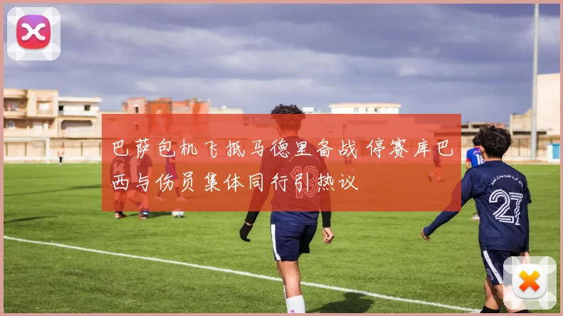 巴萨包机飞抵马德里备战 停赛库巴西与伤员集体同行引热议