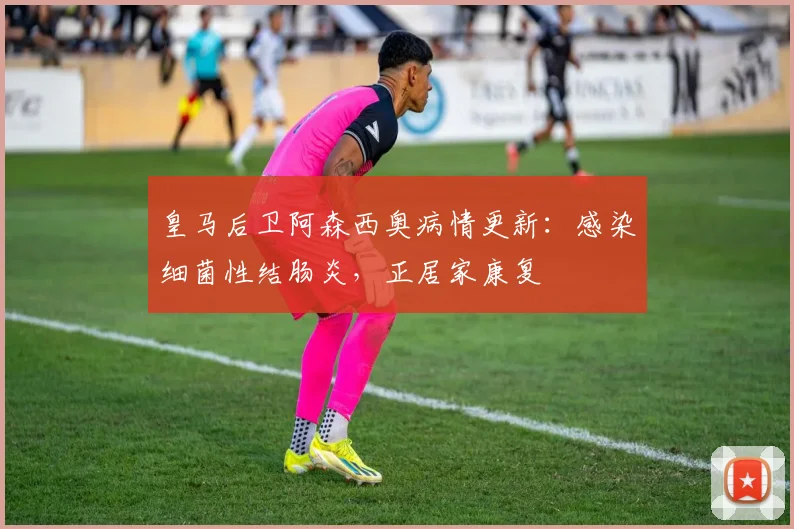 皇马后卫阿森西奥病情更新：感染细菌性结肠炎，正居家康复