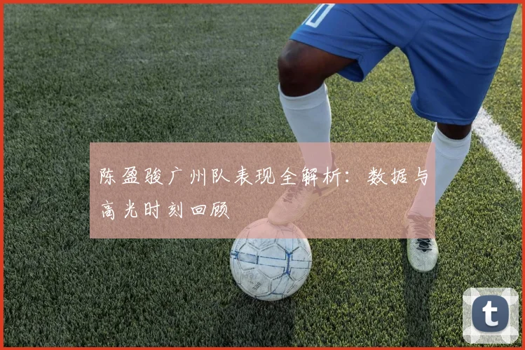 陈盈骏广州队表现全解析：数据与高光时刻回顾
