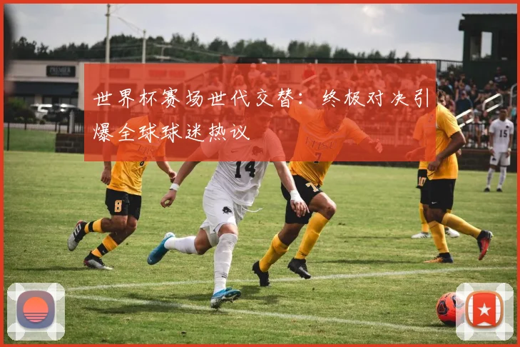 世界杯赛场世代交替：终极对决引爆全球球迷热议