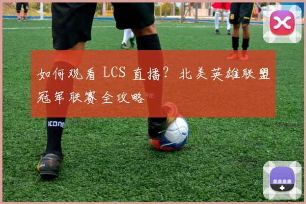 如何观看 LCS 直播？北美英雄联盟冠军联赛全攻略
