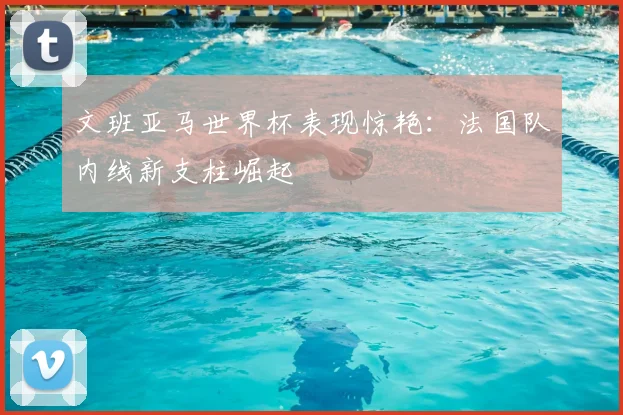 文班亚马世界杯表现惊艳：法国队内线新支柱崛起