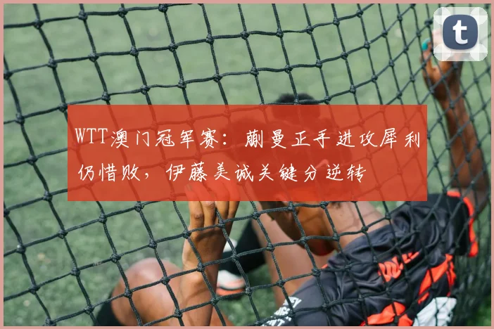 WTT澳门冠军赛：蒯曼正手进攻犀利仍惜败，伊藤美诚关键分逆转