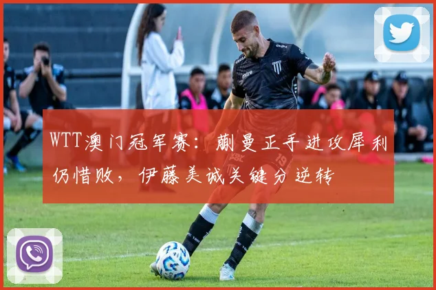 WTT澳门冠军赛：蒯曼正手进攻犀利仍惜败，伊藤美诚关键分逆转