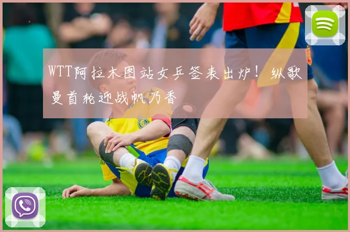 WTT阿拉木图站女乒签表出炉！纵歌曼首轮迎战帆乃香