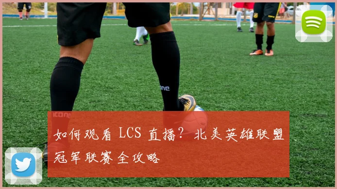 如何观看 LCS 直播？北美英雄联盟冠军联赛全攻略