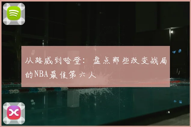 从路威到哈登：盘点那些改变战局的NBA最佳第六人