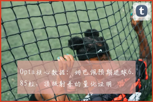 Opta核心数据：姆巴佩预期进球6.85粒，顶级射手的量化证明