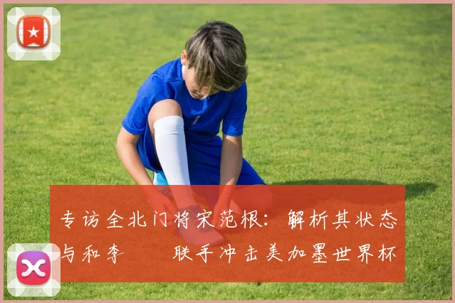 专访全北门将宋范根：解析其状态与和李昇祐联手冲击美加墨世界杯的韩国队前景