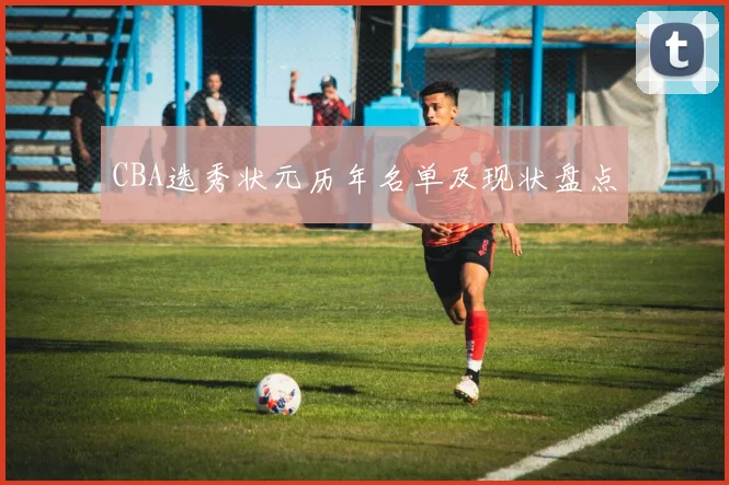CBA选秀状元历年名单及现状盘点