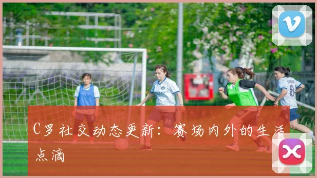 C罗社交动态更新：赛场内外的生活点滴