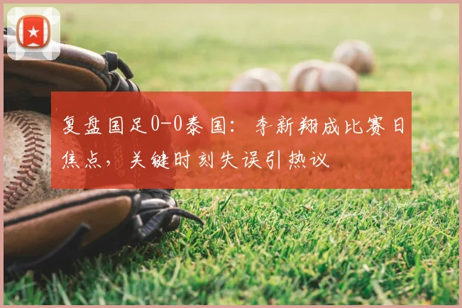 复盘国足0-0泰国：李新翔成比赛日焦点，关键时刻失误引热议