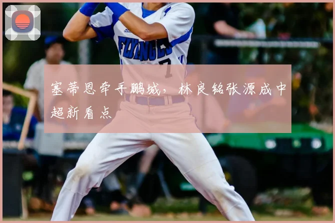 塞蒂恩牵手鹏城，林良铭张源成中超新看点