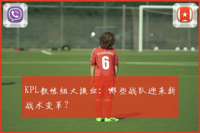 KPL教练组大换血：哪些战队迎来新战术变革？