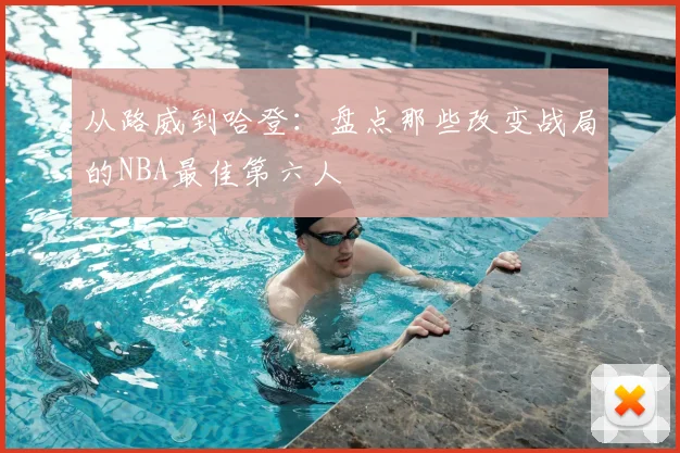 从路威到哈登：盘点那些改变战局的NBA最佳第六人